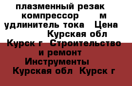 плазменный резак   компрессор   50 м удлинитель тока › Цена ­ 45 000 - Курская обл., Курск г. Строительство и ремонт » Инструменты   . Курская обл.,Курск г.